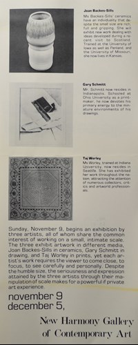 sunday, november 9, begins an exhibition by three artists, all of whom share the common interest of working on a small, intimate scale. the three exhibit artwork in different media. joan backes-sills in ceramics, garry schmitt in drawing, and taj worley in prints, yet each artist's work requires the viewer to come close, to focus, to see carefully and personally. despite the humble size, the seriousness and expression attained of scale makes for a powerfil if private art experience.